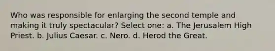 Who was responsible for enlarging the second temple and making it truly spectacular? Select one: a. The Jerusalem High Priest. b. Julius Caesar. c. Nero. d. Herod the Great.
