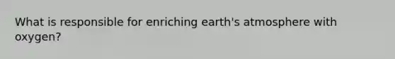 What is responsible for enriching <a href='https://www.questionai.com/knowledge/kRonPjS5DU-earths-atmosphere' class='anchor-knowledge'>earth's atmosphere</a> with oxygen?