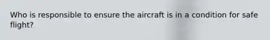 Who is responsible to ensure the aircraft is in a condition for safe flight?