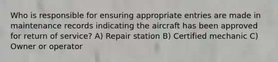 Who is responsible for ensuring appropriate entries are made in maintenance records indicating the aircraft has been approved for return of service? A) Repair station B) Certified mechanic C) Owner or operator