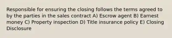 Responsible for ensuring the closing follows the terms agreed to by the parties in the sales contract A) Escrow agent B) Earnest money C) Property inspection D) Title insurance policy E) Closing Disclosure