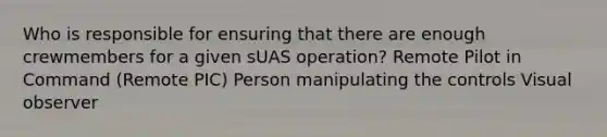 Who is responsible for ensuring that there are enough crewmembers for a given sUAS operation? Remote Pilot in Command (Remote PIC) Person manipulating the controls Visual observer