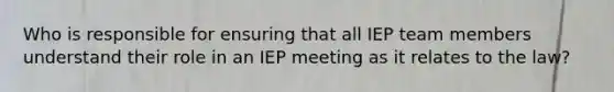 Who is responsible for ensuring that all IEP team members understand their role in an IEP meeting as it relates to the law?