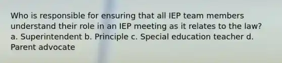 Who is responsible for ensuring that all IEP team members understand their role in an IEP meeting as it relates to the law? a. Superintendent b. Principle c. Special education teacher d. Parent advocate