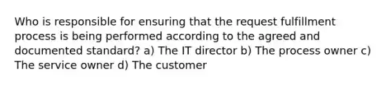 Who is responsible for ensuring that the request fulfillment process is being performed according to the agreed and documented standard? a) The IT director b) The process owner c) The service owner d) The customer