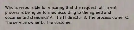 Who is responsible for ensuring that the request fulfillment process is being performed according to the agreed and documented standard? A. The IT director B. The process owner C. The service owner D. The customer