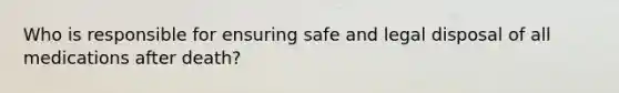Who is responsible for ensuring safe and legal disposal of all medications after death?