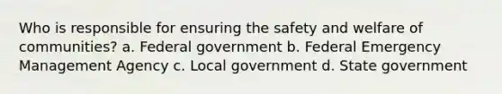 Who is responsible for ensuring the safety and welfare of communities? a. Federal government b. Federal Emergency Management Agency c. Local government d. State government