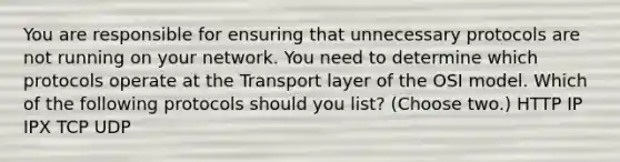 You are responsible for ensuring that unnecessary protocols are not running on your network. You need to determine which protocols operate at the Transport layer of the OSI model. Which of the following protocols should you list? (Choose two.) HTTP IP IPX TCP UDP