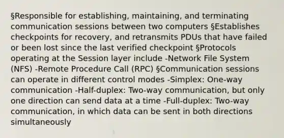 §Responsible for establishing, maintaining, and terminating communication sessions between two computers §Establishes checkpoints for recovery, and retransmits PDUs that have failed or been lost since the last verified checkpoint §Protocols operating at the Session layer include -Network File System (NFS) -Remote Procedure Call (RPC) §Communication sessions can operate in different control modes -Simplex: One-way communication -Half-duplex: Two-way communication, but only one direction can send data at a time -Full-duplex: Two-way communication, in which data can be sent in both directions simultaneously