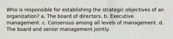 Who is responsible for establishing the strategic objectives of an organization? a. The board of directors. b. Executive management. c. Consensus among all levels of management. d. The board and senior management jointly.