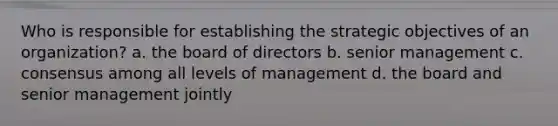 Who is responsible for establishing the strategic objectives of an organization? a. the board of directors b. senior management c. consensus among all levels of management d. the board and senior management jointly