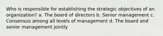 Who is responsible for establishing the strategic objectives of an organization? a. The board of directors b. Senior management c. Consensus among all levels of management d. The board and senior management jointly