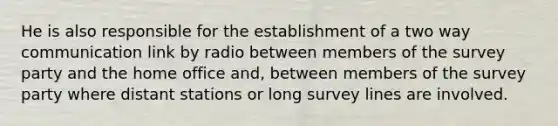 He is also responsible for the establishment of a two way communication link by radio between members of the survey party and the home office and, between members of the survey party where distant stations or long survey lines are involved.