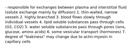 - responsible for exchanges between plasma and interstitial fluid (solute exchange mainly by diffusion) 1. thin-walled, narrow vessels 2. highly branched 3. blood flows slowly through individual vessels 4. lipid soluble substances pass through cells (O2, CO2) 5. water soluble substances pass through pores (ions, glucose, amino acids) 6. some vesicular transport (hormones) 7. degree of "leakiness" may change due to actin-myosin in capillary cells