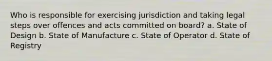 Who is responsible for exercising jurisdiction and taking legal steps over offences and acts committed on board? a. State of Design b. State of Manufacture c. State of Operator d. State of Registry