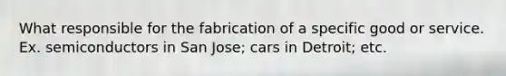 What responsible for the fabrication of a specific good or service. Ex. semiconductors in San Jose; cars in Detroit; etc.