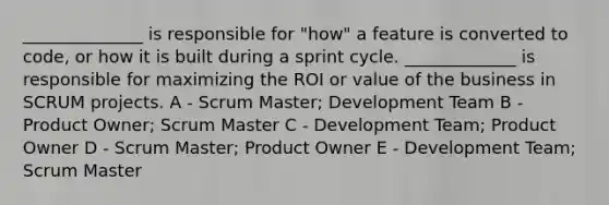 ______________ is responsible for "how" a feature is converted to code, or how it is built during a sprint cycle. _____________ is responsible for maximizing the ROI or value of the business in SCRUM projects. A - Scrum Master; Development Team B - Product Owner; Scrum Master C - Development Team; Product Owner D - Scrum Master; Product Owner E - Development Team; Scrum Master