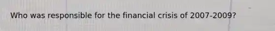 Who was responsible for the financial crisis of 2007-2009?