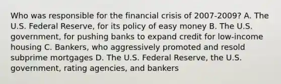 Who was responsible for the financial crisis of 2007-2009? A. The U.S. Federal Reserve, for its policy of easy money B. The U.S. government, for pushing banks to expand credit for low-income housing C. Bankers, who aggressively promoted and resold subprime mortgages D. The U.S. Federal Reserve, the U.S. government, rating agencies, and bankers