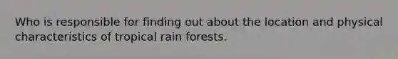 Who is responsible for finding out about the location and physical characteristics of tropical rain forests.