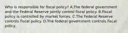 Who is responsible for fiscal​ policy? A.The federal government and the Federal Reserve jointly control fiscal policy. B.Fiscal policy is controlled by market forces. C.The Federal Reserve controls fiscal policy. D.The federal government controls fiscal policy.