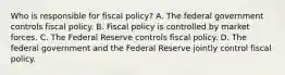 Who is responsible for fiscal​ policy? A. The federal government controls fiscal policy. B. Fiscal policy is controlled by market forces. C. The Federal Reserve controls fiscal policy. D. The federal government and the Federal Reserve jointly control fiscal policy.