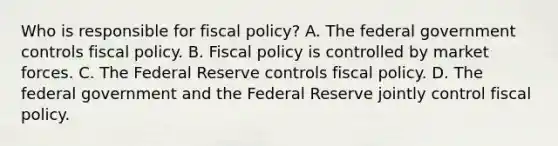 Who is responsible for fiscal​ policy? A. The federal government controls <a href='https://www.questionai.com/knowledge/kPTgdbKdvz-fiscal-policy' class='anchor-knowledge'>fiscal policy</a>. B. Fiscal policy is controlled by market forces. C. The Federal Reserve controls fiscal policy. D. The federal government and the Federal Reserve jointly control fiscal policy.