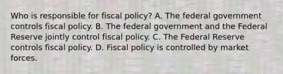 Who is responsible for fiscal​ policy? A. The federal government controls fiscal policy. B. The federal government and the Federal Reserve jointly control fiscal policy. C. The Federal Reserve controls fiscal policy. D. Fiscal policy is controlled by market forces.