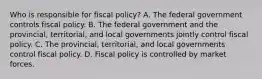 Who is responsible for fiscal​ policy? A. The federal government controls fiscal policy. B. The federal government and the​ provincial, territorial, and local governments jointly control fiscal policy. C. The​ provincial, territorial, and local governments control fiscal policy. D. Fiscal policy is controlled by market forces.