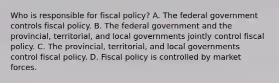 Who is responsible for fiscal​ policy? A. The federal government controls fiscal policy. B. The federal government and the​ provincial, territorial, and local governments jointly control fiscal policy. C. The​ provincial, territorial, and local governments control fiscal policy. D. Fiscal policy is controlled by market forces.