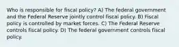 Who is responsible for fiscal​ policy? A) The federal government and the Federal Reserve jointly control fiscal policy. B) Fiscal policy is controlled by market forces. C) The Federal Reserve controls fiscal policy. D) The federal government controls fiscal policy.