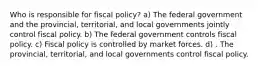 Who is responsible for fiscal policy? a) The federal government and the provincial, territorial, and local governments jointly control fiscal policy. b) The federal government controls fiscal policy. c) Fiscal policy is controlled by market forces. d) . The provincial, territorial, and local governments control fiscal policy.