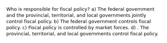 Who is responsible for <a href='https://www.questionai.com/knowledge/kPTgdbKdvz-fiscal-policy' class='anchor-knowledge'>fiscal policy</a>? a) The federal government and the provincial, territorial, and local governments jointly control fiscal policy. b) The federal government controls fiscal policy. c) Fiscal policy is controlled by market forces. d) . The provincial, territorial, and local governments control fiscal policy.