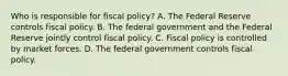 Who is responsible for fiscal​ policy? A. The Federal Reserve controls fiscal policy. B. The federal government and the Federal Reserve jointly control fiscal policy. C. Fiscal policy is controlled by market forces. D. The federal government controls fiscal policy.