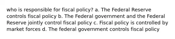 who is responsible for fiscal policy? a. The Federal Reserve controls fiscal policy b. The Federal government and the Federal Reserve jointly control fiscal policy c. Fiscal policy is controlled by market forces d. The federal government controls fiscal policy