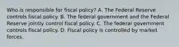 Who is responsible for fiscal​ policy? A. The Federal Reserve controls fiscal policy. B. The federal government and the Federal Reserve jointly control fiscal policy. C. The federal government controls fiscal policy. D. Fiscal policy is controlled by market forces.