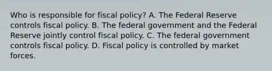 Who is responsible for fiscal​ policy? A. The Federal Reserve controls <a href='https://www.questionai.com/knowledge/kPTgdbKdvz-fiscal-policy' class='anchor-knowledge'>fiscal policy</a>. B. The federal government and the Federal Reserve jointly control fiscal policy. C. The federal government controls fiscal policy. D. Fiscal policy is controlled by market forces.