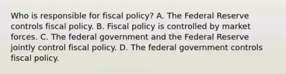 Who is responsible for fiscal​ policy? A. The Federal Reserve controls <a href='https://www.questionai.com/knowledge/kPTgdbKdvz-fiscal-policy' class='anchor-knowledge'>fiscal policy</a>. B. Fiscal policy is controlled by market forces. C. The federal government and the Federal Reserve jointly control fiscal policy. D. The federal government controls fiscal policy.