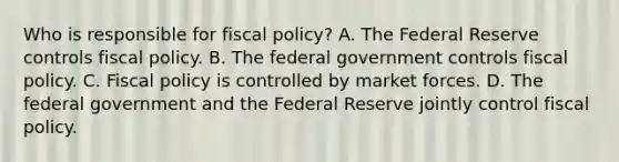 Who is responsible for fiscal​ policy? A. The Federal Reserve controls <a href='https://www.questionai.com/knowledge/kPTgdbKdvz-fiscal-policy' class='anchor-knowledge'>fiscal policy</a>. B. The federal government controls fiscal policy. C. Fiscal policy is controlled by market forces. D. The federal government and the Federal Reserve jointly control fiscal policy.