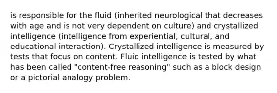 is responsible for the fluid (inherited neurological that decreases with age and is not very dependent on culture) and crystallized intelligence (intelligence from experiential, cultural, and educational interaction). Crystallized intelligence is measured by tests that focus on content. Fluid intelligence is tested by what has been called "content-free reasoning" such as a block design or a pictorial analogy problem.