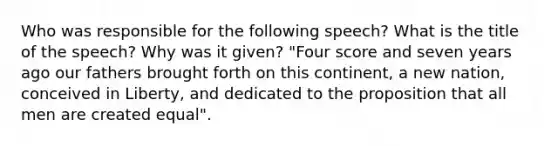 Who was responsible for the following speech? What is the title of the speech? Why was it given? "Four score and seven years ago our fathers brought forth on this continent, a new nation, conceived in Liberty, and dedicated to the proposition that all men are created equal".