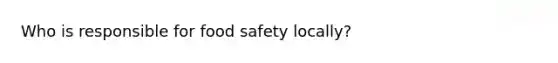 Who is responsible for food safety locally?