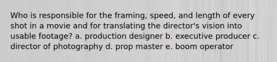 Who is responsible for the framing, speed, and length of every shot in a movie and for translating the director's vision into usable footage? a. production designer b. executive producer c. director of photography d. prop master e. boom operator