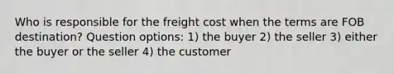 Who is responsible for the freight cost when the terms are FOB destination? Question options: 1) the buyer 2) the seller 3) either the buyer or the seller 4) the customer