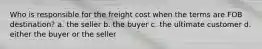 Who is responsible for the freight cost when the terms are FOB destination? a. the seller b. the buyer c. the ultimate customer d. either the buyer or the seller