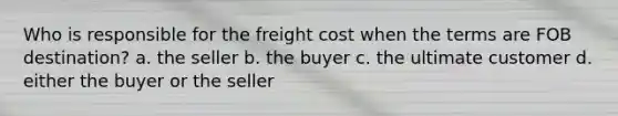 Who is responsible for the freight cost when the terms are FOB destination? a. the seller b. the buyer c. the ultimate customer d. either the buyer or the seller