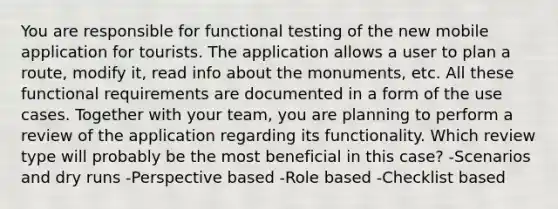 You are responsible for functional testing of the new mobile application for tourists. The application allows a user to plan a route, modify it, read info about the monuments, etc. All these functional requirements are documented in a form of the use cases. Together with your team, you are planning to perform a review of the application regarding its functionality. Which review type will probably be the most beneficial in this case? -Scenarios and dry runs -Perspective based -Role based -Checklist based