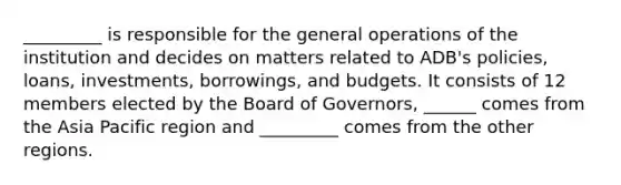 _________ is responsible for the general operations of the institution and decides on matters related to ADB's policies, loans, investments, borrowings, and budgets. It consists of 12 members elected by the Board of Governors, ______ comes from the Asia Pacific region and _________ comes from the other regions.