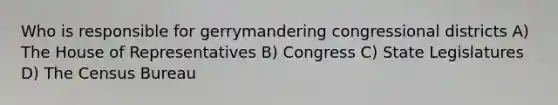 Who is responsible for gerrymandering congressional districts A) The House of Representatives B) Congress C) State Legislatures D) The Census Bureau